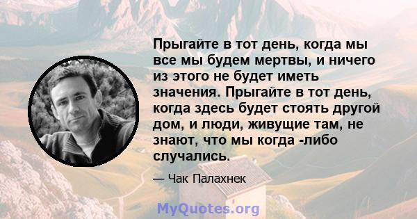 Прыгайте в тот день, когда мы все мы будем мертвы, и ничего из этого не будет иметь значения. Прыгайте в тот день, когда здесь будет стоять другой дом, и люди, живущие там, не знают, что мы когда -либо случались.