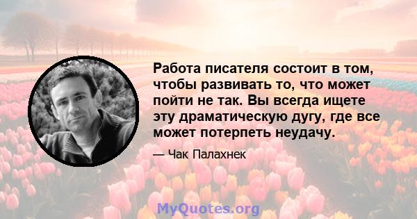 Работа писателя состоит в том, чтобы развивать то, что может пойти не так. Вы всегда ищете эту драматическую дугу, где все может потерпеть неудачу.