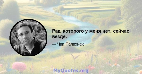 Рак, которого у меня нет, сейчас везде.