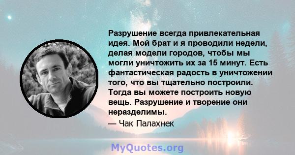 Разрушение всегда привлекательная идея. Мой брат и я проводили недели, делая модели городов, чтобы мы могли уничтожить их за 15 минут. Есть фантастическая радость в уничтожении того, что вы тщательно построили. Тогда вы 