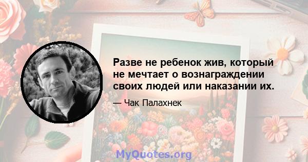 Разве не ребенок жив, который не мечтает о вознаграждении своих людей или наказании их.