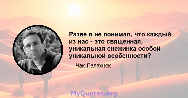 Разве я не понимал, что каждый из нас - это священная, уникальная снежинка особой уникальной особенности?