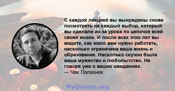 С каждой лекцией вы вынуждены снова посмотреть на каждый выбор, который вы сделали из-за урока по цепочке всей своей жизни. И после всех этих лет вы видите, как мало вам нужно работать, насколько ограничена ваша жизнь и 