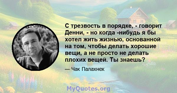 С трезвость в порядке, - говорит Денни, - но когда -нибудь я бы хотел жить жизнью, основанной на том, чтобы делать хорошие вещи, а не просто не делать плохих вещей. Ты знаешь?