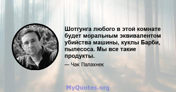 Шотгунга любого в этой комнате будет моральным эквивалентом убийства машины, куклы Барби, пылесоса. Мы все такие продукты.