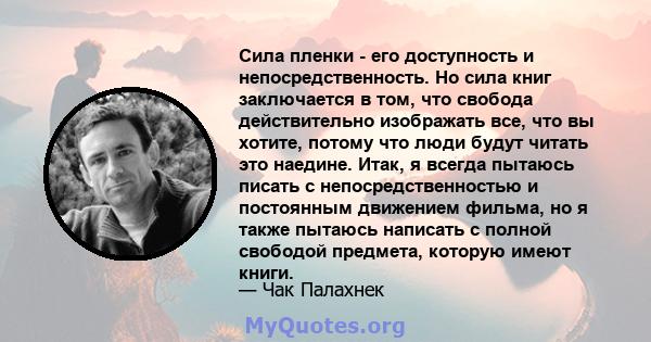 Сила пленки - его доступность и непосредственность. Но сила книг заключается в том, что свобода действительно изображать все, что вы хотите, потому что люди будут читать это наедине. Итак, я всегда пытаюсь писать с