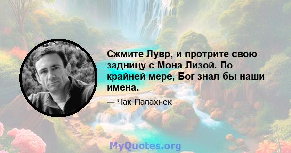 Сжмите Лувр, и протрите свою задницу с Мона Лизой. По крайней мере, Бог знал бы наши имена.