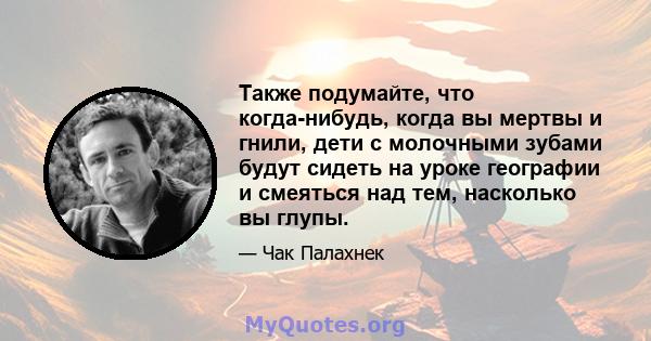 Также подумайте, что когда-нибудь, когда вы мертвы и гнили, дети с молочными зубами будут сидеть на уроке географии и смеяться над тем, насколько вы глупы.