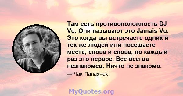 Там есть противоположность DJ Vu. Они называют это Jamais Vu. Это когда вы встречаете одних и тех же людей или посещаете места, снова и снова, но каждый раз это первое. Все всегда незнакомец. Ничто не знакомо.