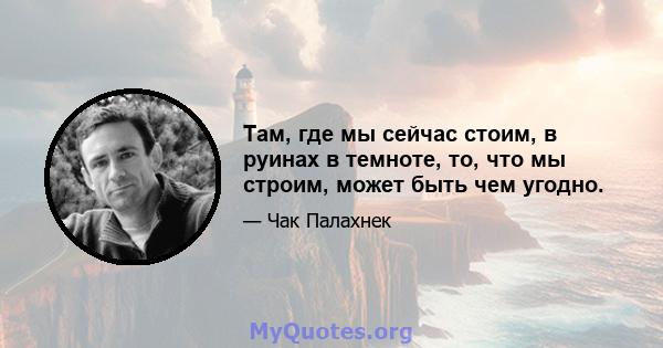 Там, где мы сейчас стоим, в руинах в темноте, то, что мы строим, может быть чем угодно.