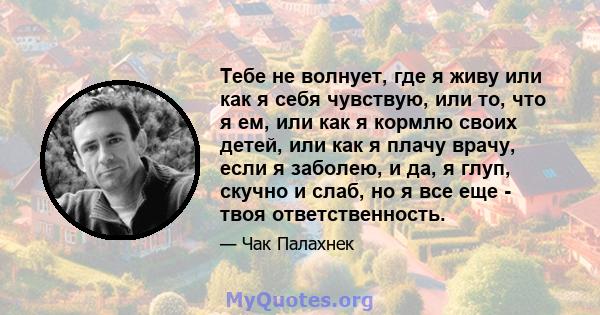 Тебе не волнует, где я живу или как я себя чувствую, или то, что я ем, или как я кормлю своих детей, или как я плачу врачу, если я заболею, и да, я глуп, скучно и слаб, но я все еще - твоя ответственность.