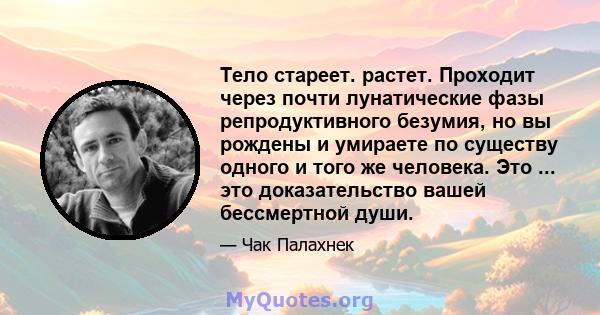 Тело стареет. растет. Проходит через почти лунатические фазы репродуктивного безумия, но вы рождены и умираете по существу одного и того же человека. Это ... это доказательство вашей бессмертной души.