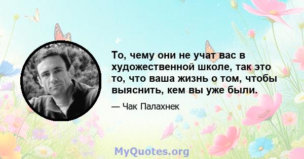 То, чему они не учат вас в художественной школе, так это то, что ваша жизнь о том, чтобы выяснить, кем вы уже были.