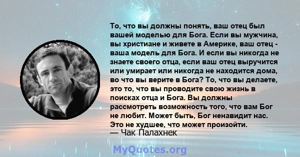 То, что вы должны понять, ваш отец был вашей моделью для Бога. Если вы мужчина, вы христиане и живете в Америке, ваш отец - ваша модель для Бога. И если вы никогда не знаете своего отца, если ваш отец выручится или