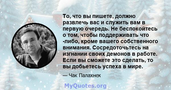 То, что вы пишете, должно развлечь вас и служить вам в первую очередь. Не беспокойтесь о том, чтобы поддерживать что -либо, кроме вашего собственного внимания. Сосредоточьтесь на изгнании своих демонов в работе. Если вы 