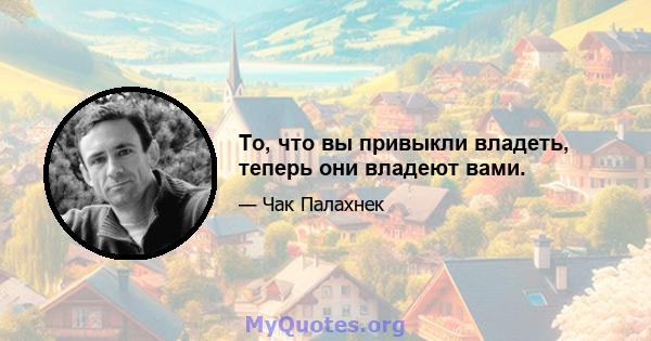 То, что вы привыкли владеть, теперь они владеют вами.