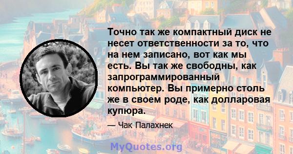 Точно так же компактный диск не несет ответственности за то, что на нем записано, вот как мы есть. Вы так же свободны, как запрограммированный компьютер. Вы примерно столь же в своем роде, как долларовая купюра.