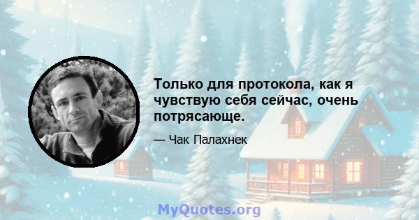 Только для протокола, как я чувствую себя сейчас, очень потрясающе.