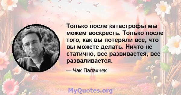 Только после катастрофы мы можем воскресть. Только после того, как вы потеряли все, что вы можете делать. Ничто не статично, все развивается, все разваливается.