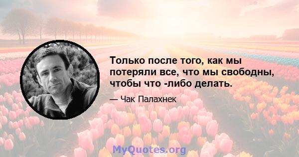 Только после того, как мы потеряли все, что мы свободны, чтобы что -либо делать.