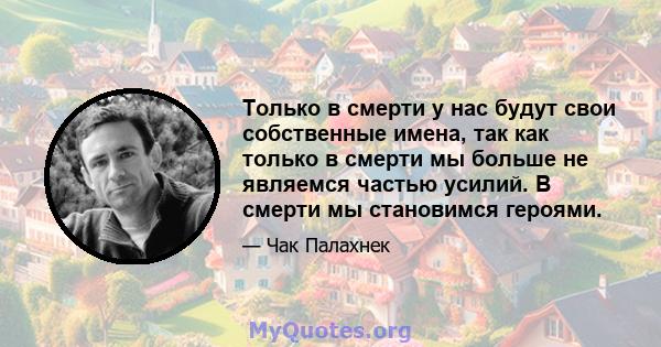 Только в смерти у нас будут свои собственные имена, так как только в смерти мы больше не являемся частью усилий. В смерти мы становимся героями.