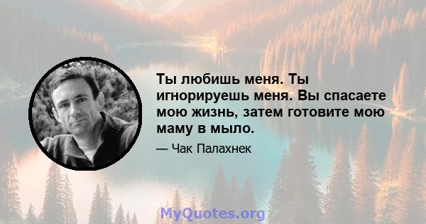 Ты любишь меня. Ты игнорируешь меня. Вы спасаете мою жизнь, затем готовите мою маму в мыло.