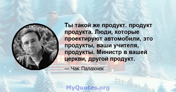 Ты такой же продукт. продукт продукта. Люди, которые проектируют автомобили, это продукты, ваши учителя, продукты. Министр в вашей церкви, другой продукт.