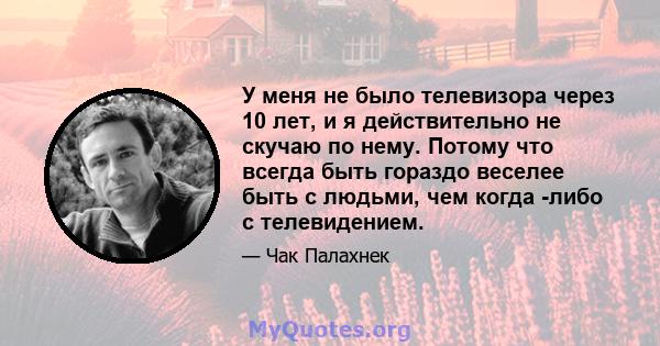 У меня не было телевизора через 10 лет, и я действительно не скучаю по нему. Потому что всегда быть гораздо веселее быть с людьми, чем когда -либо с телевидением.