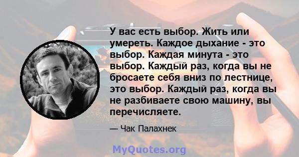 У вас есть выбор. Жить или умереть. Каждое дыхание - это выбор. Каждая минута - это выбор. Каждый раз, когда вы не бросаете себя вниз по лестнице, это выбор. Каждый раз, когда вы не разбиваете свою машину, вы