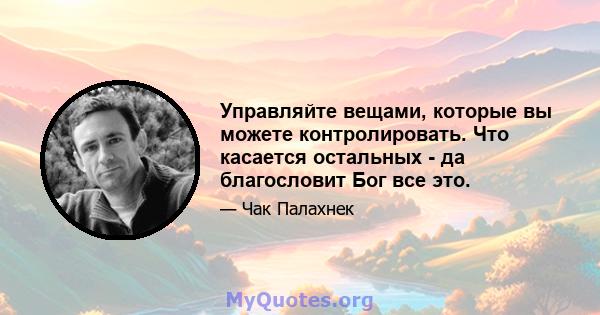 Управляйте вещами, которые вы можете контролировать. Что касается остальных - да благословит Бог все это.