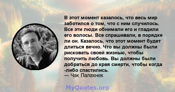 В этот момент казалось, что весь мир заботился о том, что с ним случилось. Все эти люди обнимали его и гладили его волосы. Все спрашивали, в порядке ли он. Казалось, что этот момент будет длиться вечно. Что вы должны