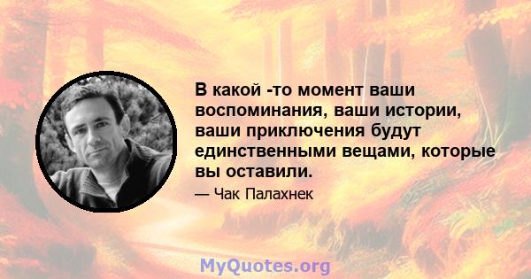 В какой -то момент ваши воспоминания, ваши истории, ваши приключения будут единственными вещами, которые вы оставили.