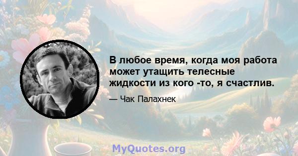 В любое время, когда моя работа может утащить телесные жидкости из кого -то, я счастлив.