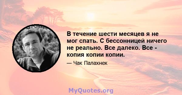 В течение шести месяцев я не мог спать. С бессонницей ничего не реально. Все далеко. Все - копия копии копии.