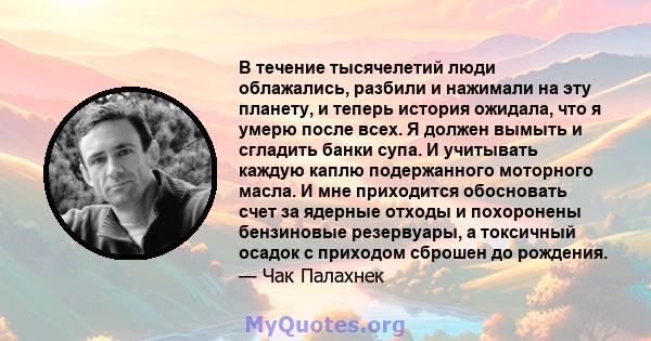 В течение тысячелетий люди облажались, разбили и нажимали на эту планету, и теперь история ожидала, что я умерю после всех. Я должен вымыть и сгладить банки супа. И учитывать каждую каплю подержанного моторного масла. И 