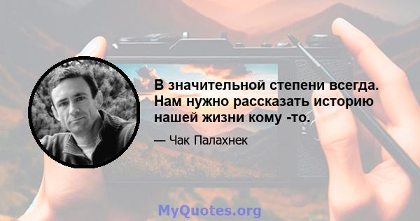 В значительной степени всегда. Нам нужно рассказать историю нашей жизни кому -то.