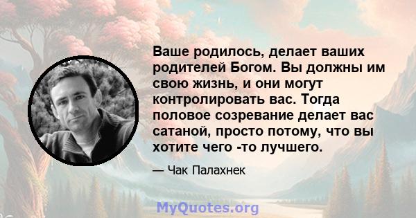 Ваше родилось, делает ваших родителей Богом. Вы должны им свою жизнь, и они могут контролировать вас. Тогда половое созревание делает вас сатаной, просто потому, что вы хотите чего -то лучшего.