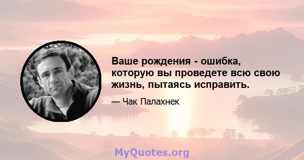 Ваше рождения - ошибка, которую вы проведете всю свою жизнь, пытаясь исправить.