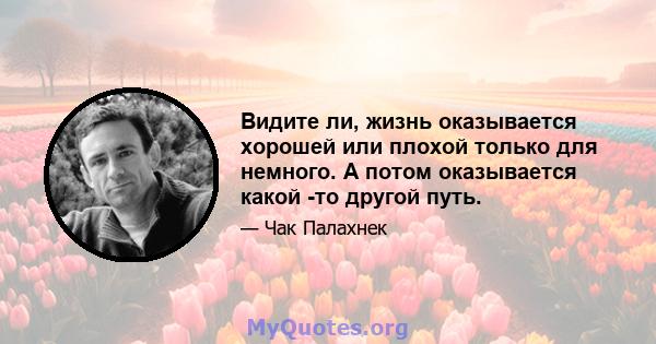 Видите ли, жизнь оказывается хорошей или плохой только для немного. А потом оказывается какой -то другой путь.