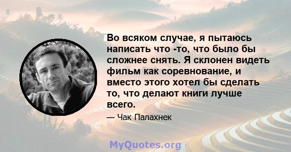 Во всяком случае, я пытаюсь написать что -то, что было бы сложнее снять. Я склонен видеть фильм как соревнование, и вместо этого хотел бы сделать то, что делают книги лучше всего.