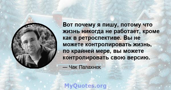 Вот почему я пишу, потому что жизнь никогда не работает, кроме как в ретроспективе. Вы не можете контролировать жизнь, по крайней мере, вы можете контролировать свою версию.