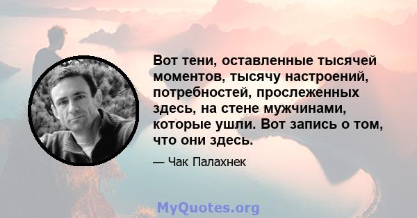 Вот тени, оставленные тысячей моментов, тысячу настроений, потребностей, прослеженных здесь, на стене мужчинами, которые ушли. Вот запись о том, что они здесь.