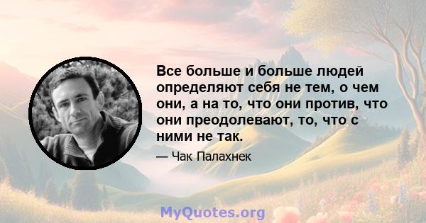 Все больше и больше людей определяют себя не тем, о чем они, а на то, что они против, что они преодолевают, то, что с ними не так.