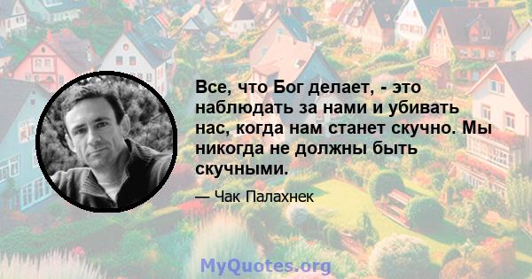 Все, что Бог делает, - это наблюдать за нами и убивать нас, когда нам станет скучно. Мы никогда не должны быть скучными.