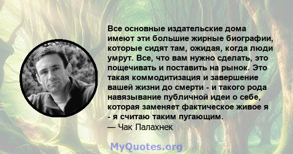 Все основные издательские дома имеют эти большие жирные биографии, которые сидят там, ожидая, когда люди умрут. Все, что вам нужно сделать, это пощечивать и поставить на рынок. Это такая коммодитизация и завершение