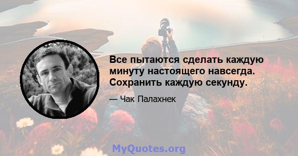 Все пытаются сделать каждую минуту настоящего навсегда. Сохранить каждую секунду.