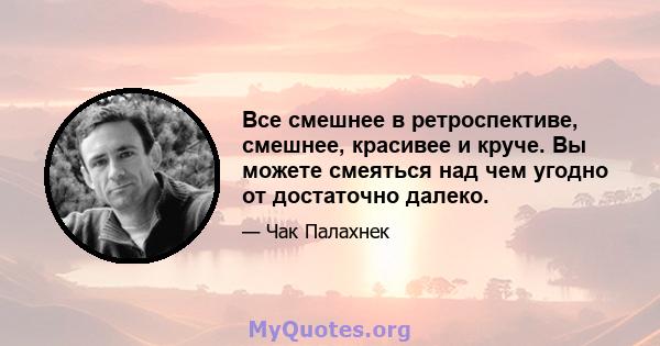 Все смешнее в ретроспективе, смешнее, красивее и круче. Вы можете смеяться над чем угодно от достаточно далеко.