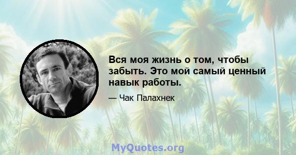 Вся моя жизнь о том, чтобы забыть. Это мой самый ценный навык работы.