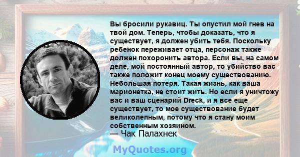 Вы бросили рукавиц. Ты опустил мой гнев на твой дом. Теперь, чтобы доказать, что я существует, я должен убить тебя. Поскольку ребенок переживает отца, персонаж также должен похоронить автора. Если вы, на самом деле, мой 