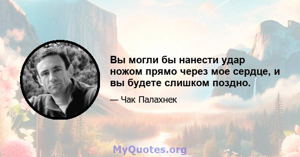 Вы могли бы нанести удар ножом прямо через мое сердце, и вы будете слишком поздно.